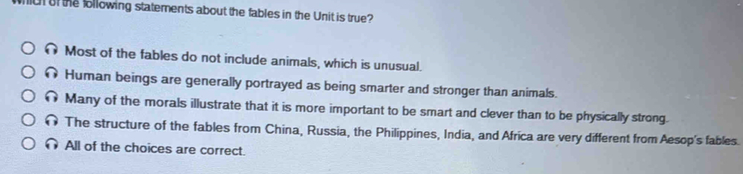 ic of the following statements about the fables in the Unit is true?
Most of the fables do not include animals, which is unusual.
Human beings are generally portrayed as being smarter and stronger than animals.
Many of the morals illustrate that it is more important to be smart and clever than to be physically strong.
The structure of the fables from China, Russia, the Philippines, India, and Africa are very different from Aesop's fables.
All of the choices are correct.