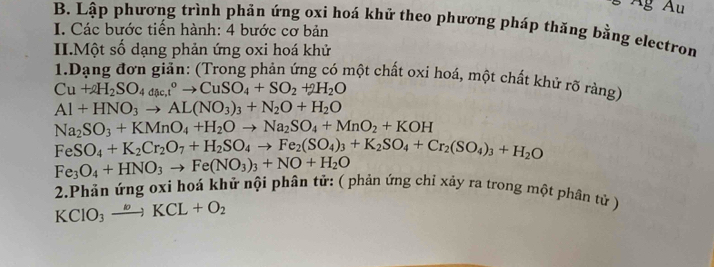 Âg Âu 
B. Lập phương trình phản ứng oxi hoá khử theo phương pháp thăng bằng electron 
I. Các bước tiến hành: 4 bước cơ bản 
II.Một số dạng phản ứng oxi hoá khử 
1.Dạng đơn giản: (Trong phản ứng có một chất oxi hoá, một chất khử rõ rảng)
Cu+2H_2SO_4doc,t°to CuSO_4+SO_2+2H_2O
Al+HNO_3to AL(NO_3)_3+N_2O+H_2O
Na_2SO_3+KMnO_4+H_2Oto Na_2SO_4+MnO_2+KOH
FeSO_4+K_2Cr_2O_7+H_2SO_4to Fe_2(SO_4)_3+K_2SO_4+Cr_2(SO_4)_3+H_2O
Fe_3O_4+HNO_3to Fe(NO_3)_3+NO+H_2O
2.Phản ứng oxi hoá khử nội phân tử: ( phản ứng chỉ xảy ra trong một phân tử )
KClO_3xrightarrow kKCL+O_2