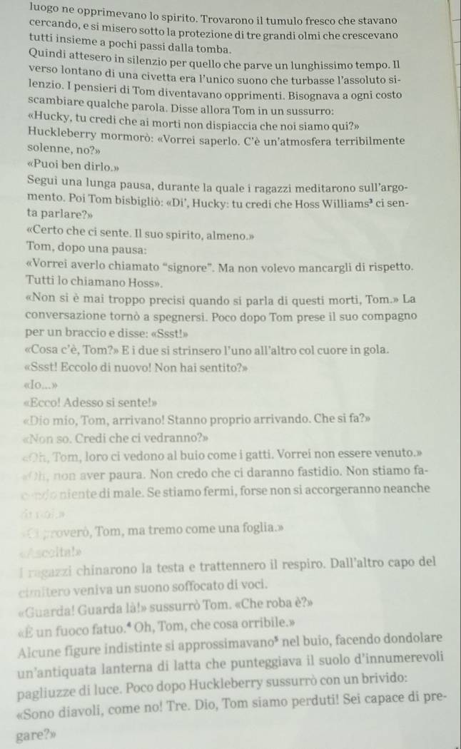 luogo ne opprimevano lo spirito. Trovarono il tumulo fresco che stavano
cercando, e si misero sotto la protezione di tre grandi olmi che crescevano
tutti insieme a pochi passi dalla tomba.
Quindi attesero in silenzio per quello che parve un lunghissimo tempo. Il
verso lontano di una civetta era l’unico suono che turbasse l’assoluto si-
lenzio. I pensieri di Tom diventavano opprimenti. Bisognava a ogni costo
scambiare qualche parola. Disse allora Tom in un sussurro:
«Hucky, tu credi che ai morti non dispiaccia che noi siamo qui?»
Huckleberry mormorò: «Vorrei saperlo. C'è un’atmosfera terribilmente
solenne, no?»
«Puoi ben dirlo.»
Segui una lunga pausa, durante la quale i ragazzi meditarono sull’argo-
mento. Poi Tom bisbigliò: «Di’, Hucky: tu credi che Hoss Williar ns^2 ci sen-
ta parlare?»
«Certo che ci sente. Il suo spirito, almeno.»
Tom, dopo una pausa:
«Vorrei averlo chiamato “signore”. Ma non volevo mancargli di rispetto.
Tutti lo chiamano Hoss».
«Non si è mai troppo precisi quando si parla di questi morti, Tom.» La
conversazione tornò a spegnersi. Poco dopo Tom prese il suo compagno
per un braccio e disse: «Ssst!»
«Cosa c’è, Tom?» E i due si strinsero l’uno all’altro col cuore in gola.
«Ssst! Eccolo di nuovo! Non hai sentito?»
«Io...»
«Ecco! Adesso si sente!»
«Dio mio, Tom, arrivano! Stanno proprio arrivando. Che si fa?»
«Non so. Credi che ci vedranno?»
«Oh, Tom, loro ci vedono al buio come i gatti. Vorrei non essere venuto.»
, non aver paura. Non credo che ci daranno fastidio. Non stiamo fa-
ondo niente di male. Se stiamo fermi, forse non si accorgeranno neanche
ái nái,a
Cl proveró, Tom, ma tremo come una foglia.»
«Ascoltal»
l ragazzi chinarono la testa e trattennero il respiro. Dall’altro capo del
cimitero veniva un suono soffocato di voci.
«Guarda! Guarda là!» sussurrò Tom. «Che roba è?»
«E un fuoco fatuo.* Oh, Tom, che cosa orribile.»
Alcune figure indistinte si approssimavano* nel buio, facendo dondolare
un’antiquata lanterna di latta che punteggiava il suolo d’innumerevoli
pagliuzze di luce. Poco dopo Huckleberry sussurrò con un brivido:
«Sono diavoli, come no! Tre. Dio, Tom siamo perduti! Sei capace di pre-
gare?»