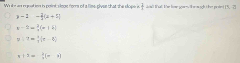 Write an equation is point slope form of a line given that the slope is  2/3  and that the line goes through the point (5,-2)
y-2=- 2/3 (x+5)
y-2= 2/3 (x+5)
y+2= 2/3 (x-5)
y+2=- 2/3 (x-5)