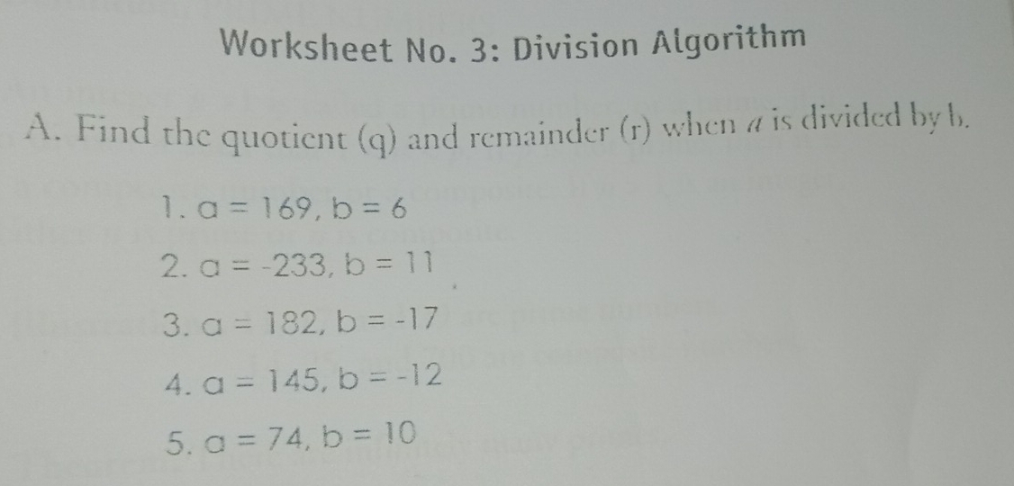 Worksheet No. 3: Division Algorithm 
A. Find the quotient (q) and remainder (r) when a is divided by b. 
1. a=169, b=6
2. a=-233, b=11
3. a=182, b=-17
4. a=145, b=-12
5. a=74, b=10