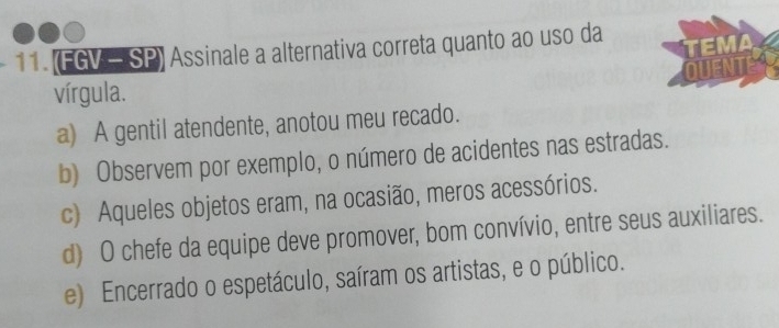 (FGV - SP) Assinale a alternativa correta quanto ao uso da
EMA
QUENT
vírgula.
a) A gentil atendente, anotou meu recado.
b) Observem por exemplo, o número de acidentes nas estradas.
c) Aqueles objetos eram, na ocasião, meros acessórios.
d) O chefe da equipe deve promover, bom convívio, entre seus auxiliares.
e) Encerrado o espetáculo, saíram os artistas, e o público.