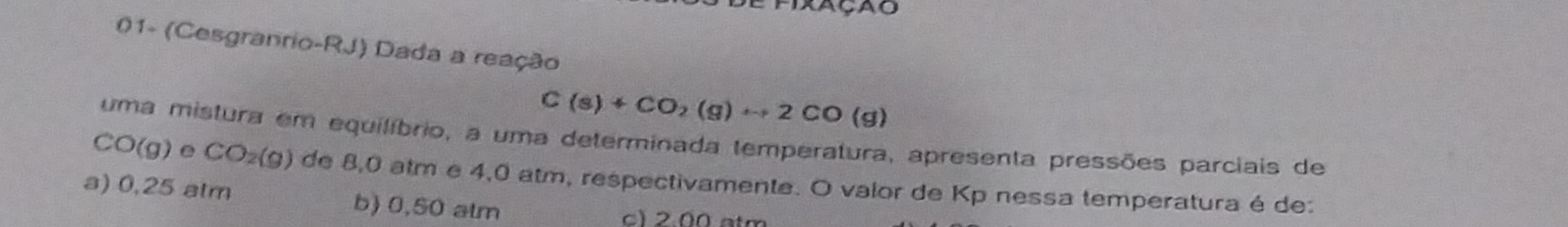 01- (Cesgranrio-RJ) Dada a reação
C(s)+CO_2(g)rightarrow 2CO(g)
uma mistura em equilíbrio, a uma determinada temperatura, apresenta pressões parciais de
CO(g) e CO_2(g) de 8,0 atm e 4,0 atm, respectivamente. O valor de Kp nessa temperatura é de:
a) 0,25 atm b) 0,50 atm
c) 2.00 atm