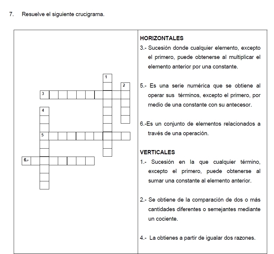 Resuelve el siguiente crucigrama. 
HORIZONTALES 
3.- Sucesión donde cualquier elemento, excepto 
el primero, puede obtenerse al multiplicar el 
elemento anterior por una constante. 
5.- Es una serie numérica que se obtiene al 
operar sus términos, excepto el primero, por 
medio de una constante con su antecesor. 
6.-Es un conjunto de elementos relacionados a 
través de una operación. 
VERTICALES 
1.- Sucesión en la que cualquier término, 
excepto el primero, puede obtenerse al 
sumar una constante al elemento anterior. 
2.- Se obtiene de la comparación de dos o más 
cantidades diferentes o semejantes mediante 
un cociente. 
4.- La obtienes a partir de igualar dos razones.