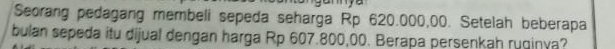 Seorang pedagang membeli sepeda seharga Rp 620.000,00. Setelah beberapa 
bulan sepeda itu dijual dengan harga Rp 607.800,00. Berapa persenkah ruginya?