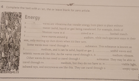 Complete the text with a / an, the or leave blank for zero article. 
Energy 
_waves are vibrations that transfer energy from place to place without 
= _matter (solid, liquid or gas) being transferred. For example, think of 
C_ Mexican wave in d _crowd al e_ football masch. 
_ wave moves around g _stadium, while each spectator stays in their 
seat, only moving up then down when it's their turn. 
Some waves must travel through h _substance. This substance is known as 
i _medium, and it can be solid, liquid or gas. j_ sound waves and 
seismic waves are like this. As the waves travel through it, k _medium vibrates. 
Other waves do not need to travel through ! _subsiance. They may be able to 
travel through m _medium, but they do not have to. n _visible light, 
infrared rays, and microwaves are like this. They can travel through o _empty space.