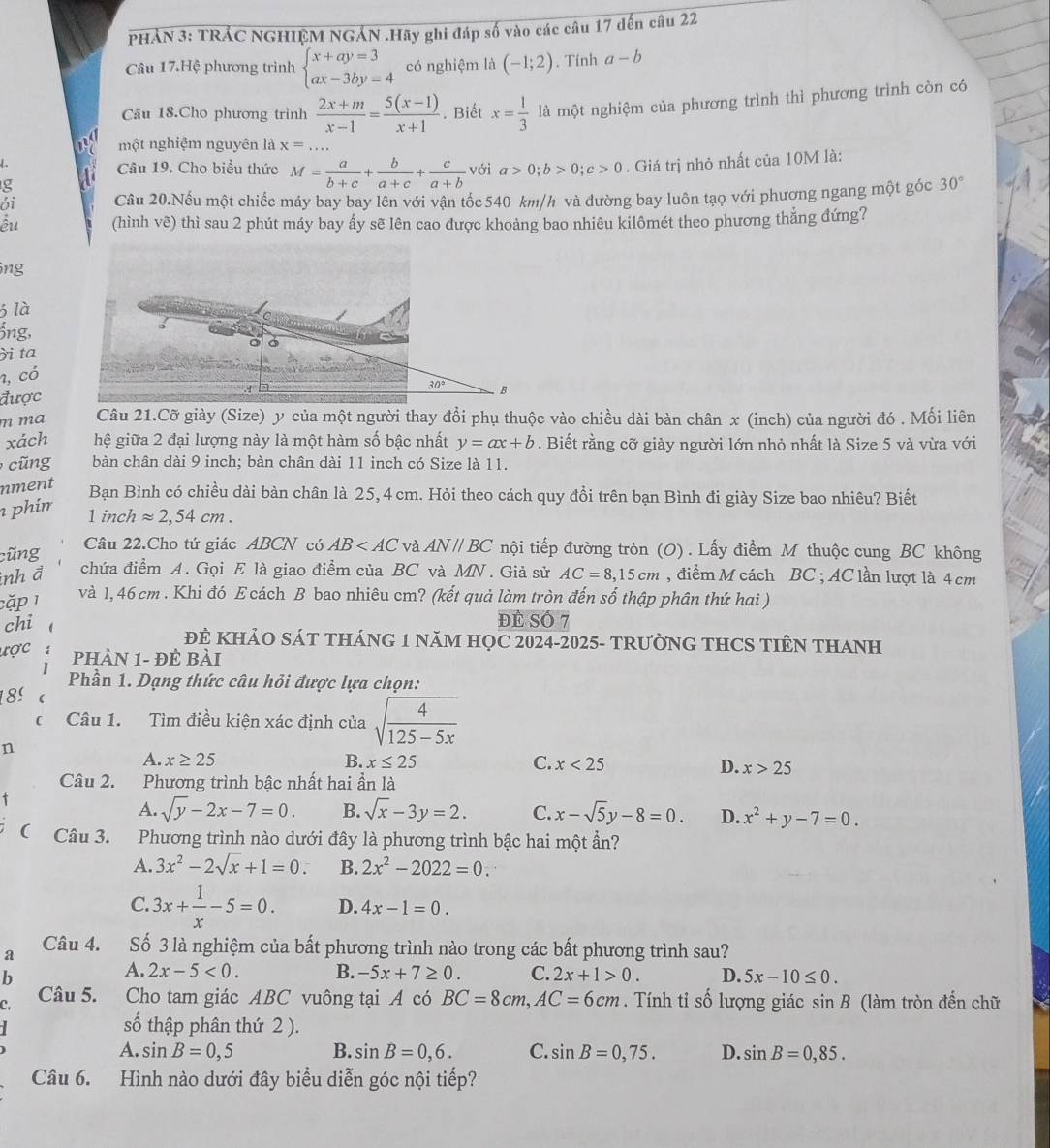 PHẢN 3: TRẢC NGHIỆM NGẢN .Hãy ghi đáp số vào các câu 17 dến câu 22
Câu 17.Hệ phương trình beginarrayl x+ay=3 ax-3by=4endarray. có nghiệm là (-1;2). Tỉnh a-b
Câu 18.Cho phương trình  (2x+m)/x-1 = (5(x-1))/x+1 . Biết x= 1/3  là một nghiệm của phương trình thì phương trình còn có
một nghiệm nguyên là x=...
L
Câu 19. Cho biểu thức M= a/b+c + b/a+c + c/a+b  với a>0;b>0;c>0. Giá trị nhỏ nhất của 10M là:
g
ói Câu 20.Nếu một chiếc máy bay bay lên với vận tốc 540 km/h và đường bay luôn tạo với phương ngang một góc 30°
êu (hình vẽ) thì sau 2 phút máy bay ấy sẽ lên cao được khoảng bao nhiêu kilômét theo phương thắng đứng?
ông
3 là
jng,
i ta
1, có
được
m ma Câu 21.Cỡ giày (Size) y của một người thay đổi phụ thuộc vào chiều dài bàn chân x (inch) của người đó . Mối liên
xách hệ giữa 2 đại lượng này là một hàm số bậc nhất y=ax+b. Biết rằng cỡ giảy người lớn nhỏ nhất là Size 5 và vừa với
g bàn chân dài 9 inch; bàn chân dài 11 inch có Size là 11.
nment
Bạn Bình có chiều dài bàn chân là 25, 4 cm. Hỏi theo cách quy đổi trên bạn Bình đi giày Size bao nhiêu? Biết
phir approx 2,54cm.
1 inch
cũng Câu 22.Cho tứ giác ABCN có AB và AN//BC nội tiếp đường tròn (O) . Lấy điểm M thuộc cung BC không
inh đ chứa điểm A. Gọi E là giao điểm của BC và MN. Giả sử AC=8,15cm , điểm M cách BC ; AC lần lượt là 4 cm
cặp 1
và 1,46 cm . Khi đó E cách B bao nhiêu cm? (kết quả làm tròn đến số thập phân thứ hai )
chi đE Số 7
ĐE KHẢO SÁT THÁNG 1 NăM HỌC 2024-2025- TRƯỜNG THCS TIÊN THANH
ược
PHÀN 1- Đẻ Bài
Phần 1. Dạng thức câu hỏi được lựa chọn:
18º
Câu 1. Tìm điều kiện xác định của sqrt(frac 4)125-5x
n
A. x≥ 25 B. x≤ 25 C. x<25</tex>
D. x>25
Câu 2. Phương trình bậc nhất hai ần là
+
A. sqrt(y)-2x-7=0. B. sqrt(x)-3y=2. C. x-sqrt(5)y-8=0. D. x^2+y-7=0.
Câu 3. Phương trình nào dưới đây là phương trình bậc hai một ẩn?
A. 3x^2-2sqrt(x)+1=0. B. 2x^2-2022=0.
C. 3x+ 1/x -5=0. D. 4x-1=0.
a Câu 4. Số 3 là nghiệm của bất phương trình nào trong các bất phương trình sau?
b
A. 2x-5<0. B. -5x+7≥ 0. C. 2x+1>0. D. 5x-10≤ 0.
Câu 5. Cho tam giác ABC vuông tại A có BC=8cm,AC=6cm. Tính tỉ số lượng giác sin B
C. (làm tròn đến chữ
số thập phân thứ 2 ).
A. sin B=0,5 B. sin B=0,6. C. sin B=0,75. D. sin B=0,85.
Câu 6. Hình nào dưới đây biểu diễn góc nội tiếp?