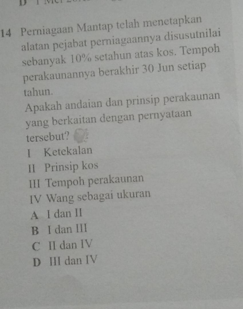 Perniagaan Mantap telah menetapkan
alatan pejabat perniagaannya disusutnilai
sebanyak 10% setahun atas kos. Tempoh
perakaunannya berakhir 30 Jun setiap
tahun.
Apakah andaian dan prinsip perakaunan
yang berkaitan dengan pernyataan
tersebut?
I Ketekalan
II Prinsip kos
III Tempoh perakaunan
IV Wang sebagai ukuran
A I dan II
B I dan III
C II dan IV
D II dan IV