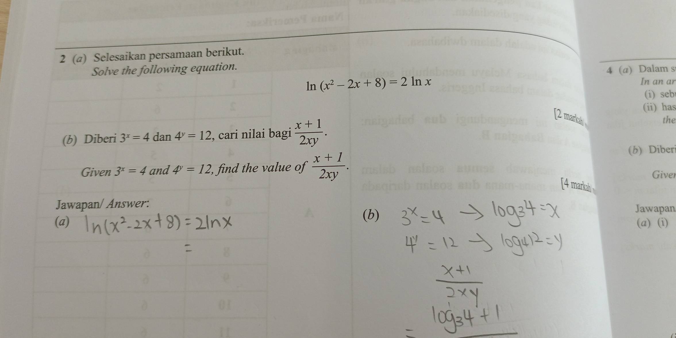 2 (a) Selesaikan persamaan berikut. 
Solve the following equation. 
4 (a) Dalam s 
ln (x^2-2x+8)=2ln x
In an ar 
(i) seb 
(ii) has 
[2 markah 
(b) Diberi 3^x=4dan4^y=12 , cari nilai bagi  (x+1)/2xy . the 
(b) Diber 
Given 3^x=4 and 4^y=12 , find the value of  (x+1)/2xy . Giver 
[4 markab 
Jawapan/ Answer: 
(b) 
Jawapan 
(a) (a) (i)