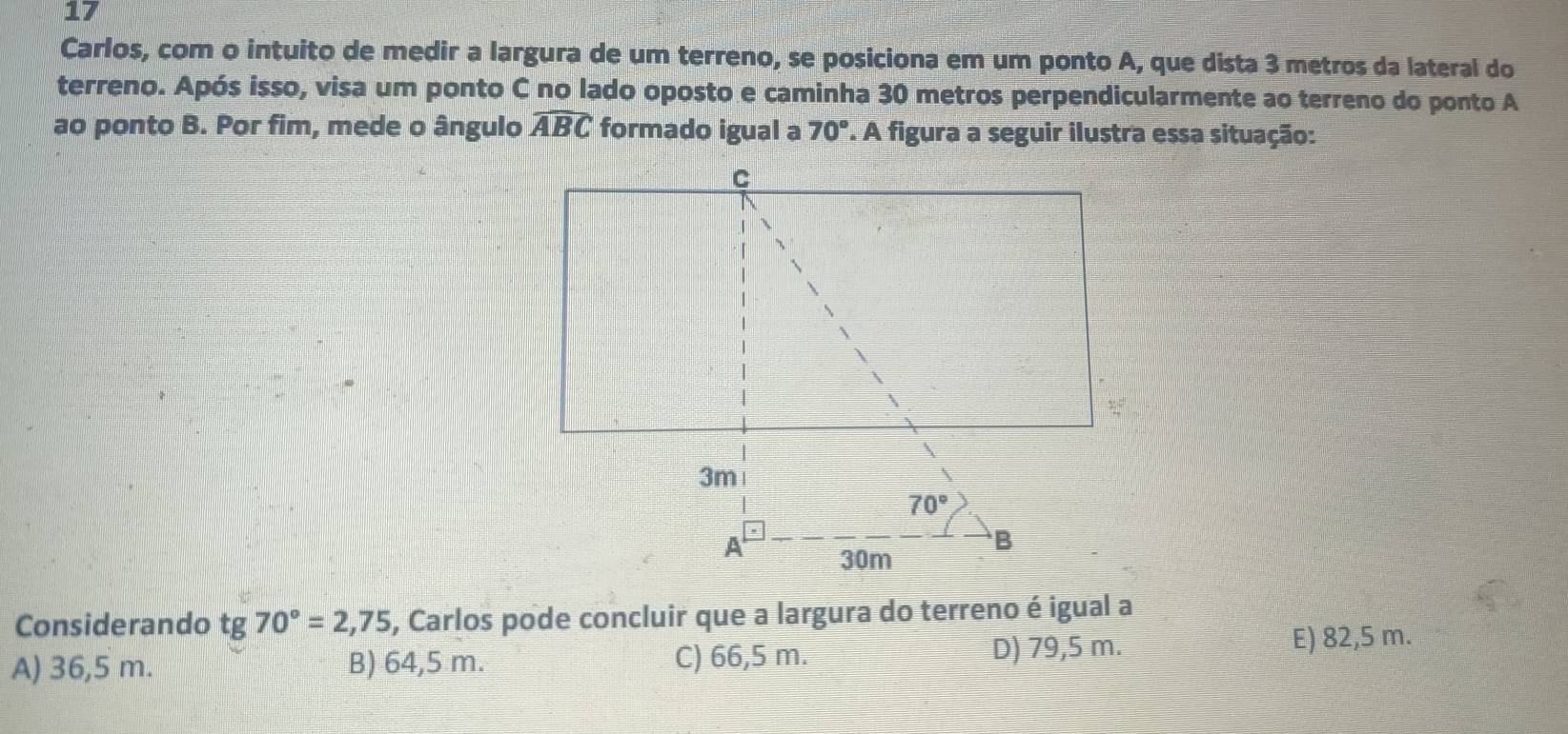 Carlos, com o intuito de medir a largura de um terreno, se posiciona em um ponto A, que dista 3 metros da lateral do
terreno. Após isso, visa um ponto C no lado oposto e caminha 30 metros perpendicularmente ao terreno do ponto A
ao ponto B. Por fim, mede o ângulo widehat ABC formado igual a 70° '. A figura a seguir ilustra essa situação:
Considerando tg 70°=2,75 , Carlos pode concluir que a largura do terreno é igual a
A) 36,5 m. B) 64,5 m. C) 66,5 m. D) 79,5 m.
E) 82,5 m.