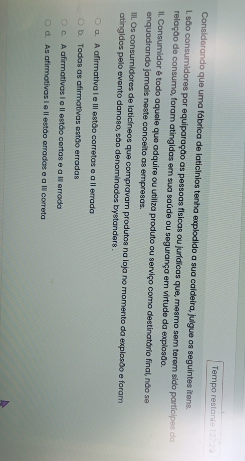 Tempo restante 1:27:29
Considerando que uma fábrica de laticínios tenha explodido a sua caldeira, julgue os seguintes itens.
I. são consumidores por equiparação as pessoas físicas ou jurídicas que, mesmo sem terem sido partícipes da
relação de consumo, foram atingidas em sua saúde ou segurança em virtude da explosão.
II. Consumidor é todo aquele que adquire ou utiliza produto ou serviço como destinatário final, não se
enquadrando jamais neste conceito as empresas.
IIII. Os consumidores de laticíneos que compravam produtos na loja no momento da explosão e foram
atingidos pelo evento danoso, são denominados bystanders .
a. A afirmativa I e III estão corretas e a II errada
b. Todas as afirmativas estão erradas
c. A afirmativas I e II estão certas e a III errada
d. As afirmativas I e II estão erradas e a III correta
