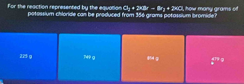 For the reaction represented by the equation Cl_2+2KBrto Br_2+2KCl , how many grams of
potassium chloride can be produced from 356 grams potassium bromide?
225 g 749 g 814 g
479c