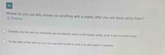 Where do you put dirty knives (or anything with a blade) after you are done using them? "
(2 Points)
Directly into the sink so someone can accidently reach in the soapy water, grab it and cut their hand.
To the side of the sink so you can use the handle to pick it up and wash it carefully.