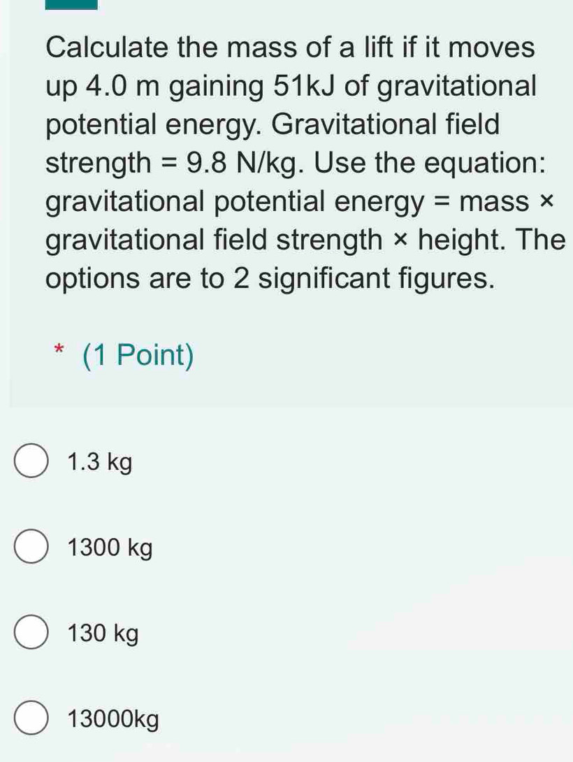 Calculate the mass of a lift if it moves
up 4.0 m gaining 51kJ of gravitational
potential energy. Gravitational field
strength =9.8N/kg. Use the equation:
gravitational potential energy = mass ×
gravitational field strength × height. The
options are to 2 significant figures.
* (1 Point)
1.3 kg
1300 kg
130 kg
13000kg