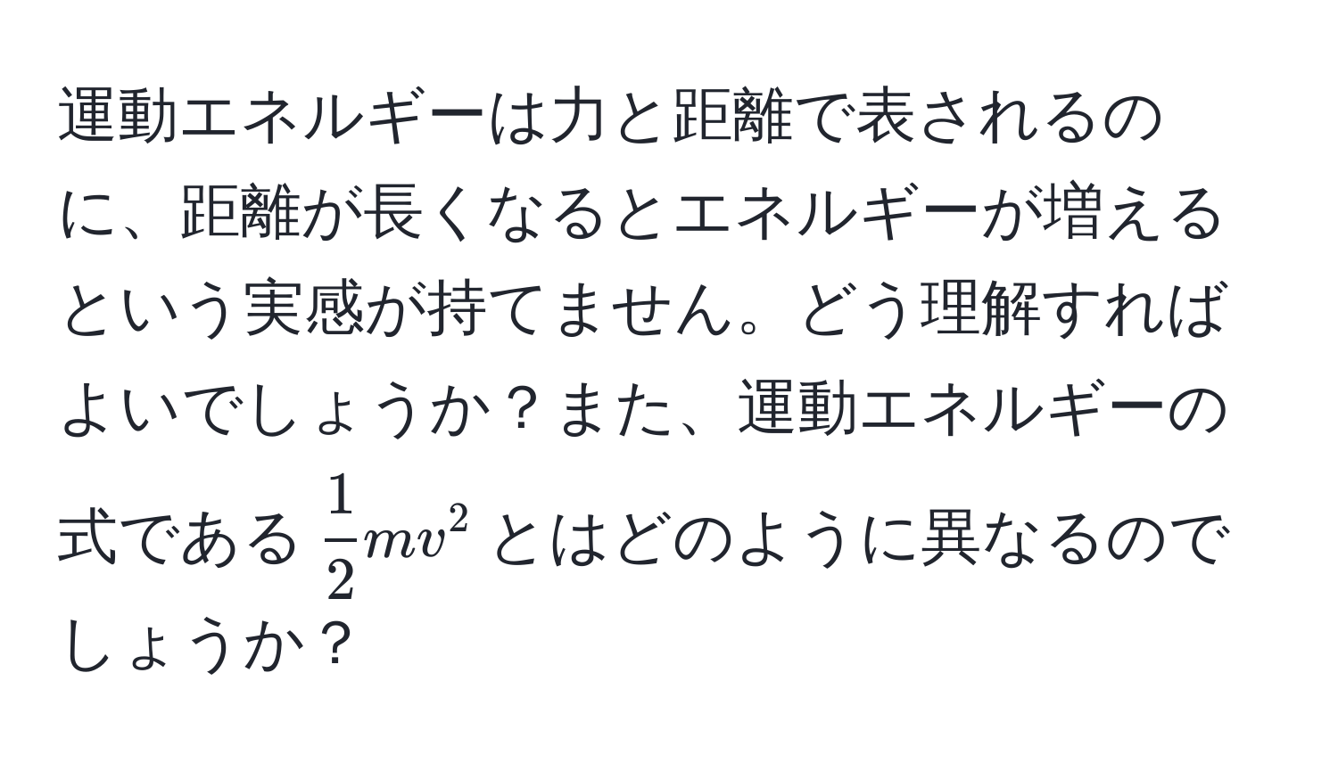 運動エネルギーは力と距離で表されるのに、距離が長くなるとエネルギーが増えるという実感が持てません。どう理解すればよいでしょうか？また、運動エネルギーの式である$ 1/2 mv^2$とはどのように異なるのでしょうか？