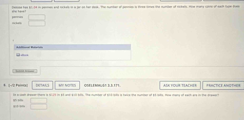 Deloise has $1.04 in pennies and nickels in a jar on her desk. The number of pennies is three times the number of nickels. How many coins of each type does
she bave?
pennies
nickels
Additional Materiais
eBook
Sutmit Arswer
6. [-/2 Points] DETAILS MY NOTES OSELEMALG1 3.3.171. ASK YOUR TEACHER PRACTICE ANOTHER
In a cash drawer there is $125 in $5 and $10 bills. The number of $10 bills is twice the number of $5 bills. How many of each are in the drawer?
$5 bills
$10 bills