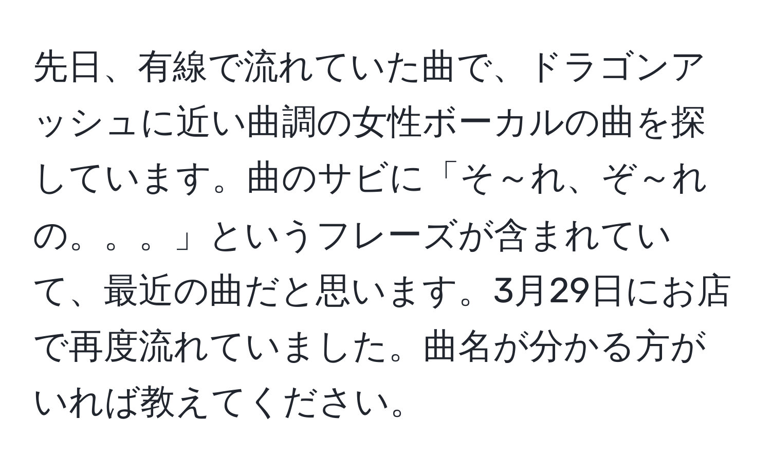 先日、有線で流れていた曲で、ドラゴンアッシュに近い曲調の女性ボーカルの曲を探しています。曲のサビに「そ～れ、ぞ～れ の。。。」というフレーズが含まれていて、最近の曲だと思います。3月29日にお店で再度流れていました。曲名が分かる方がいれば教えてください。