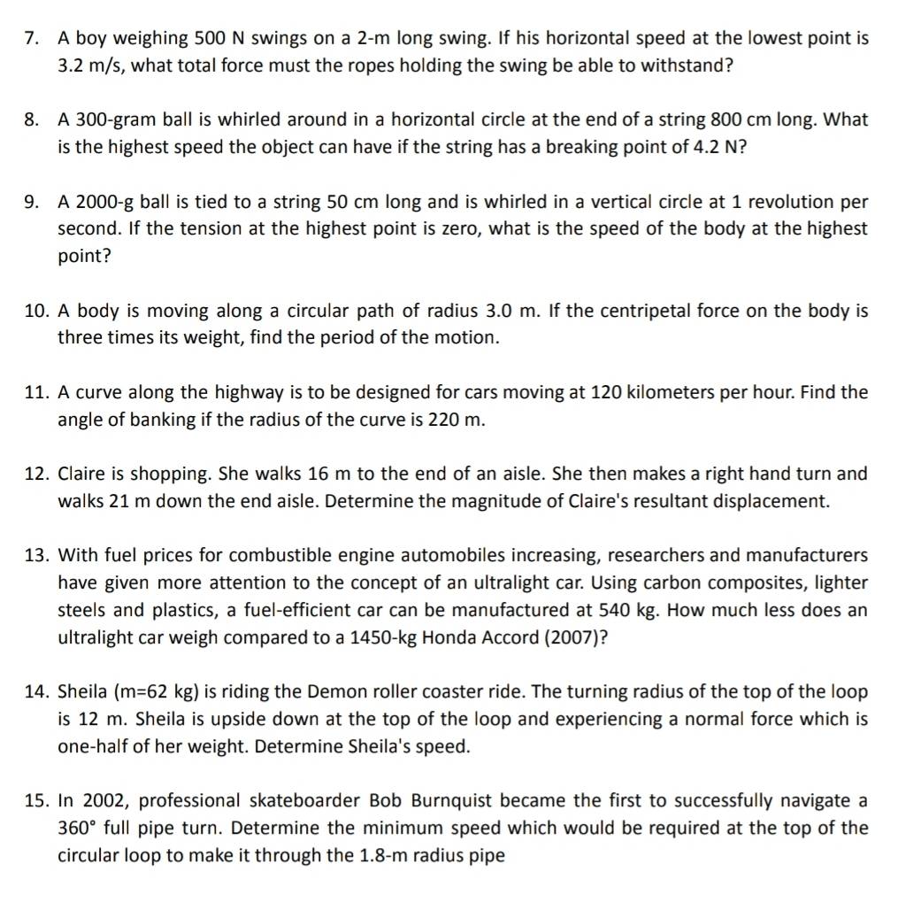 A boy weighing 500 N swings on a 2-m long swing. If his horizontal speed at the lowest point is
3.2 m/s, what total force must the ropes holding the swing be able to withstand? 
8. A 300-gram ball is whirled around in a horizontal circle at the end of a string 800 cm long. What 
is the highest speed the object can have if the string has a breaking point of 4.2 N? 
9. A 2000-g ball is tied to a string 50 cm long and is whirled in a vertical circle at 1 revolution per 
second. If the tension at the highest point is zero, what is the speed of the body at the highest 
point? 
10. A body is moving along a circular path of radius 3.0 m. If the centripetal force on the body is 
three times its weight, find the period of the motion. 
11. A curve along the highway is to be designed for cars moving at 120 kilometers per hour. Find the 
angle of banking if the radius of the curve is 220 m. 
12. Claire is shopping. She walks 16 m to the end of an aisle. She then makes a right hand turn and 
walks 21 m down the end aisle. Determine the magnitude of Claire's resultant displacement. 
13. With fuel prices for combustible engine automobiles increasing, researchers and manufacturers 
have given more attention to the concept of an ultralight car. Using carbon composites, lighter 
steels and plastics, a fuel-efficient car can be manufactured at 540 kg. How much less does an 
ultralight car weigh compared to a 1450-kg Honda Accord (2007)? 
14. Sheila (m=62kg) is riding the Demon roller coaster ride. The turning radius of the top of the loop 
is 12 m. Sheila is upside down at the top of the loop and experiencing a normal force which is 
one-half of her weight. Determine Sheila's speed. 
15. In 2002, professional skateboarder Bob Burnquist became the first to successfully navigate a
360° full pipe turn. Determine the minimum speed which would be required at the top of the 
circular loop to make it through the 1.8-m radius pipe