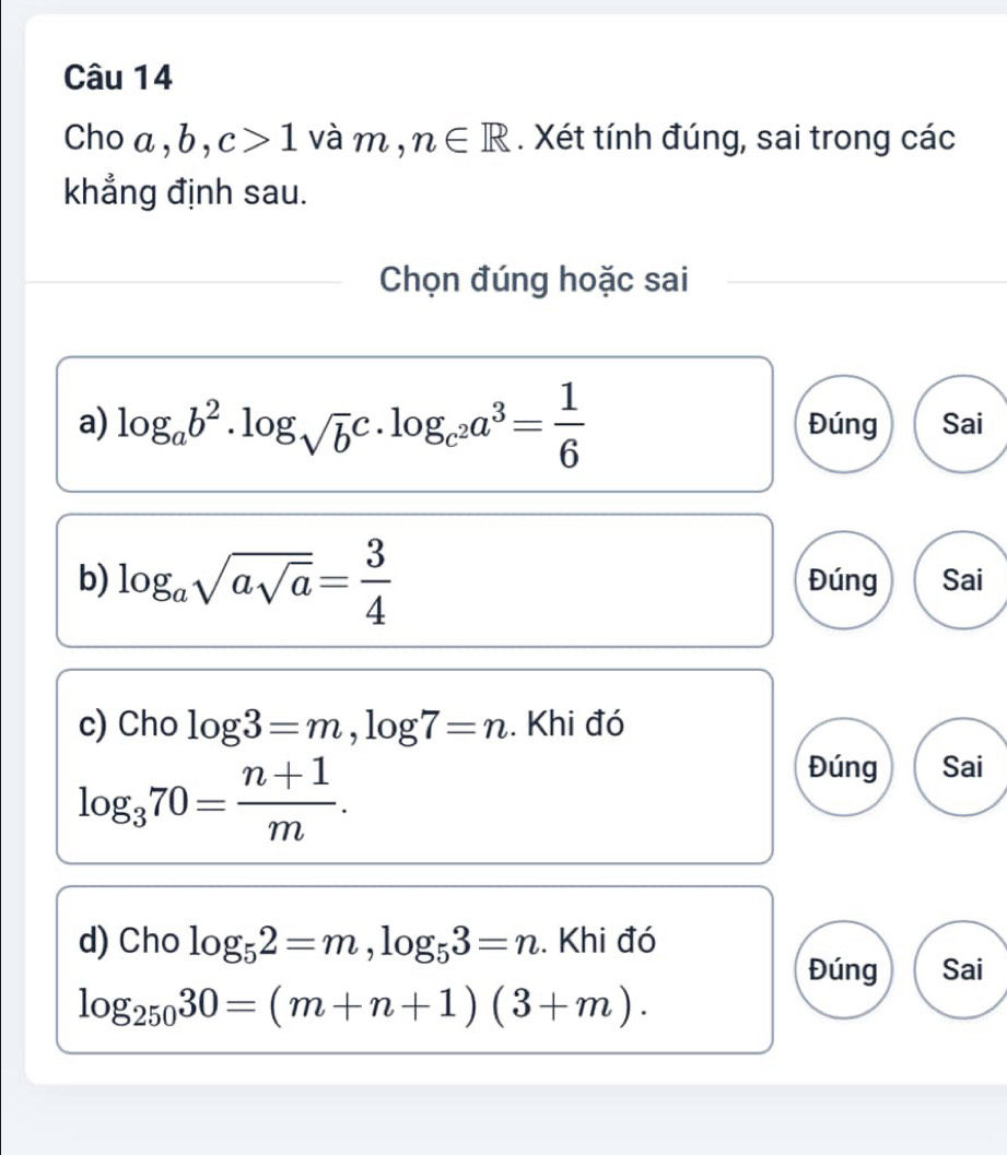 Cho a, b . c>1 và m, n∈ R. Xét tính đúng, sai trong các
khẳng định sau.
Chọn đúng hoặc sai
a) log _ab^2· log _sqrt(b)c· log _c^2a^3= 1/6  Đúng Sai
b) log _asqrt(asqrt a)= 3/4  Đúng Sai
c) Cho log 3=m, log 7=n. Khi đó
log _370= (n+1)/m . 
Đúng Sai
d) Cho log _52=m, log _53=n. Khi đó
Đúng Sai
log _25030=(m+n+1)(3+m).