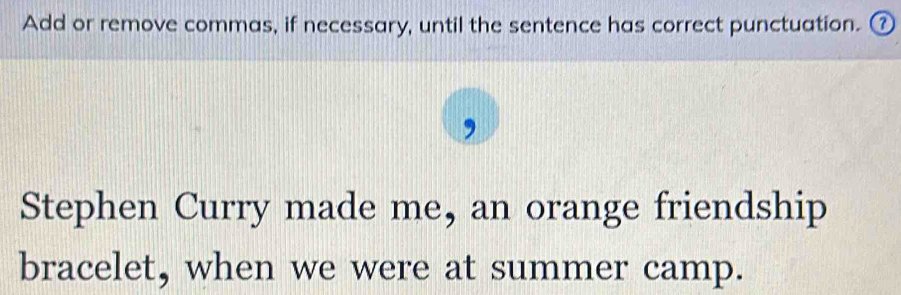 Add or remove commas, if necessary, until the sentence has correct punctuation. ⑦ 
Stephen Curry made me, an orange friendship 
bracelet, when we were at summer camp.