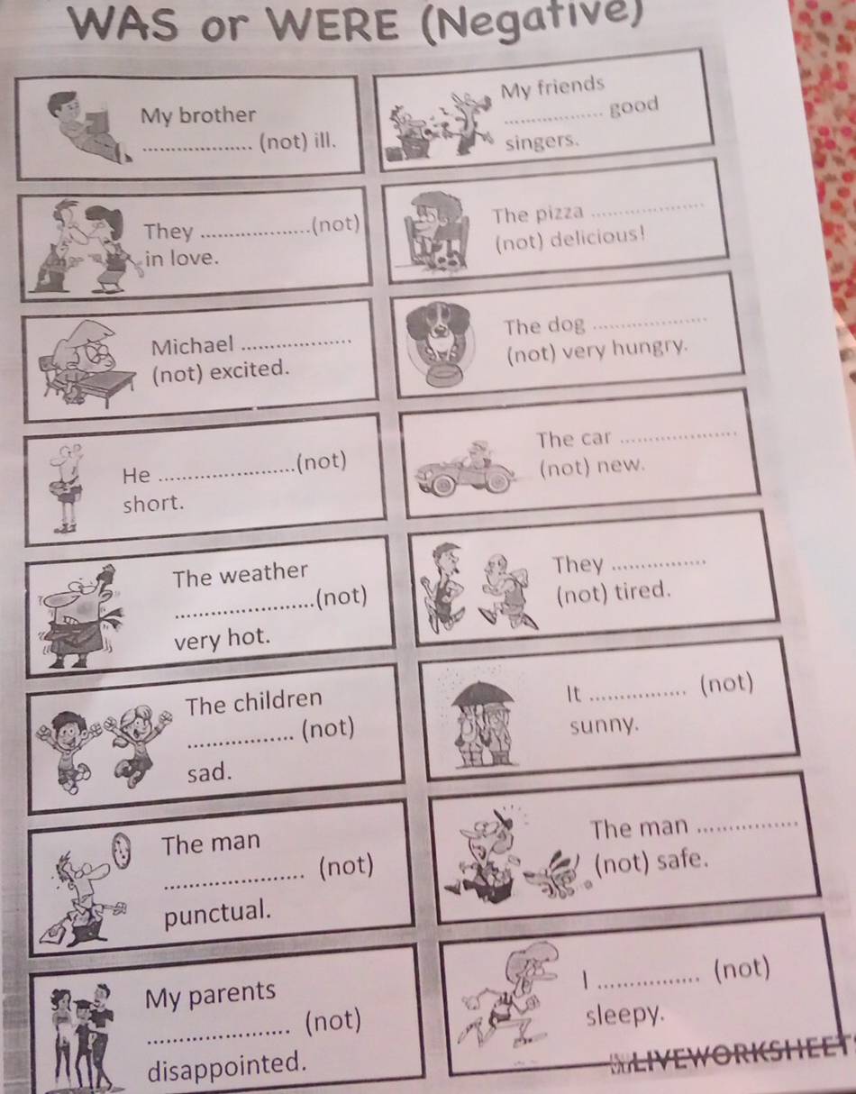 WAS or WERE (Negative) 
My friends 
My brother 
_good 
_(not) ill. singers. 
They _(not) The pizza 
_ 
(not) delicious! 
in love. 
Michael The dog_ 
(not) excited. (not) very hungry. 
He 
_(not) The car_ 
(not) new. 
short. 
The weather They_ 
_.(not) (not) tired. 
very hot. 
The children 
It _(not) 
_(not) sunny. 
sad. 
The man 
The man_ 
_ 
(not) (not) safe. 
punctual. 
| 
My parents _(not) 
_.. (not) sleepy. 
disappointed.