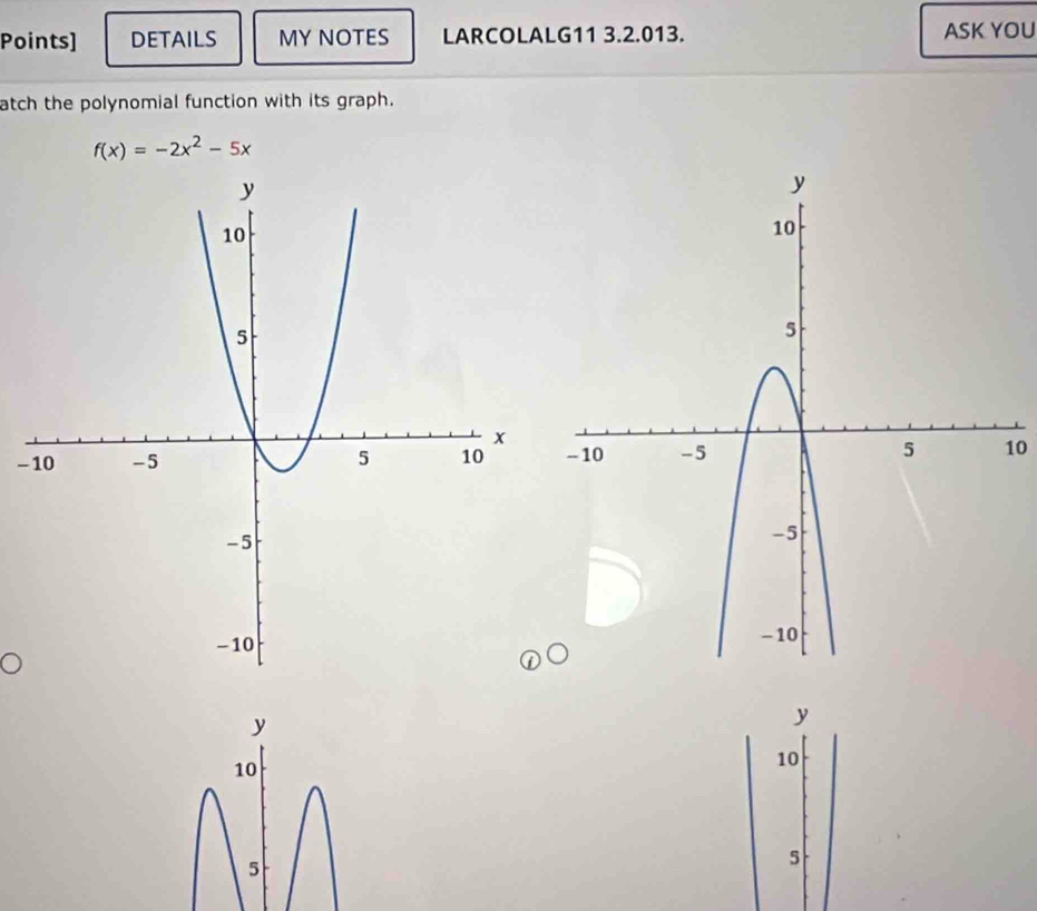 Points] DETAILS MY NOTES LARCOLALG11 3.2.013. ASK YOU 
atch the polynomial function with its graph.
f(x)=-2x^2-5x
-10
y
y
10
10
5
5