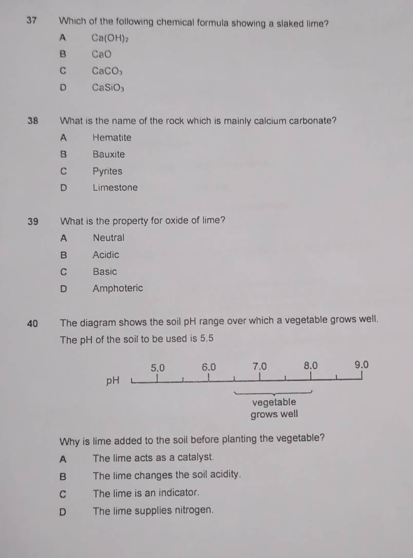 Which of the following chemical formula showing a slaked lime?
A Ca(OH) 2
B CaO
C CaCO_3
D CaSiO_3
38 What is the name of the rock which is mainly calcium carbonate?
A Hematite
B Bauxite
C Pyrites
D Limestone
39 What is the property for oxide of lime?
A Neutral
B Acidic
C Basic
D Amphoteric
40 The diagram shows the soil pH range over which a vegetable grows well.
The pH of the soil to be used is 5.5
5.0 6.0 7.0 8.0 9.0
pH
vegetable
grows well
Why is lime added to the soil before planting the vegetable?
A _ The lime acts as a catalyst.
B The lime changes the soil acidity.
C The lime is an indicator.
D The lime supplies nitrogen.