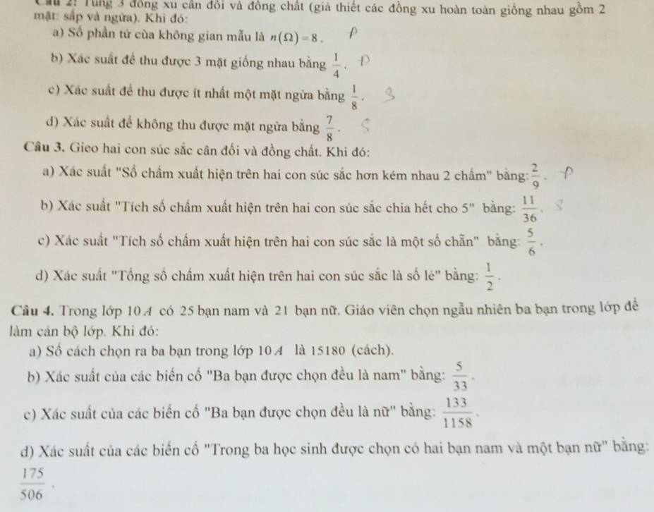 Cầu 2: Tung 3 đồng xu cần đổi và đồng chất (giả thiết các đồng xu hoàn toàn giống nhau gồm 2
mật: sắp và ngừa). Khi đó:
a) Số phần tứ cùa không gian mẫu là n(Omega )=8.
b) Xác suất để thu được 3 mặt giống nhau bằng  1/4 .
c) Xác suất để thu được ít nhất một mặt ngừa bằng  1/8 ·
d) Xác suất để không thu được mặt ngửa bằng  7/8 ·
Câu 3. Gieo hai con súc sắc cân đối và đồng chất. Khi đó:
a) Xác suất "Số chẩm xuất hiện trên hai con súc sắc hơn kém nhau 2 chẩm" bằng:  2/9 
b) Xác suất "Tích số chấm xuất hiện trên hai con súc sắc chia hết cho 5'' bằng:  11/36 .
c) Xác suất "Tích số chấm xuất hiện trên hai con súc sắc là một số chẵn" bằng:  5/6 ·
d) Xác suất "Tổng số chấm xuất hiện trên hai con súc sắc là số le'' bằng:  1/2 ·
Câu 4. Trong lớp 10 A có 25 bạn nam và 21 bạn nữ. Giáo viên chọn ngẫu nhiên ba bạn trong lớp đề
làm cản bộ lớp. Khi đó:
a) Số cách chọn ra ba bạn trong lớp 10  là 15180 (cách).
b) Xác suất của các biến cố "Ba bạn được chọn đều là nam" bằng:  5/33 .
c) Xác suất của các biến cố 'Ba bạn được chọn đều là nữ" bằng:  133/1158 .
d) Xác suất của các biến cố "Trong ba học sinh được chọn có hai bạn nam và một bạn nữ" bằng:
 175/506 ·