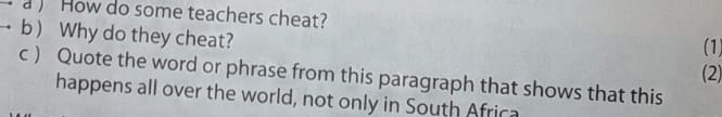 a ) How do some teachers cheat? 
b ) Why do they cheat? (2 
(1) 
c ) Quote the word or phrase from this paragraph that shows that this 
happens all over the world, not only in South Africa