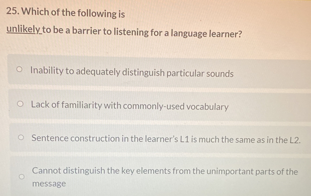 Which of the following is
unlikely to be a barrier to listening for a language learner?
Inability to adequately distinguish particular sounds
Lack of familiarity with commonly-used vocabulary
Sentence construction in the learner’s L1 is much the same as in the L2.
Cannot distinguish the key elements from the unimportant parts of the
message