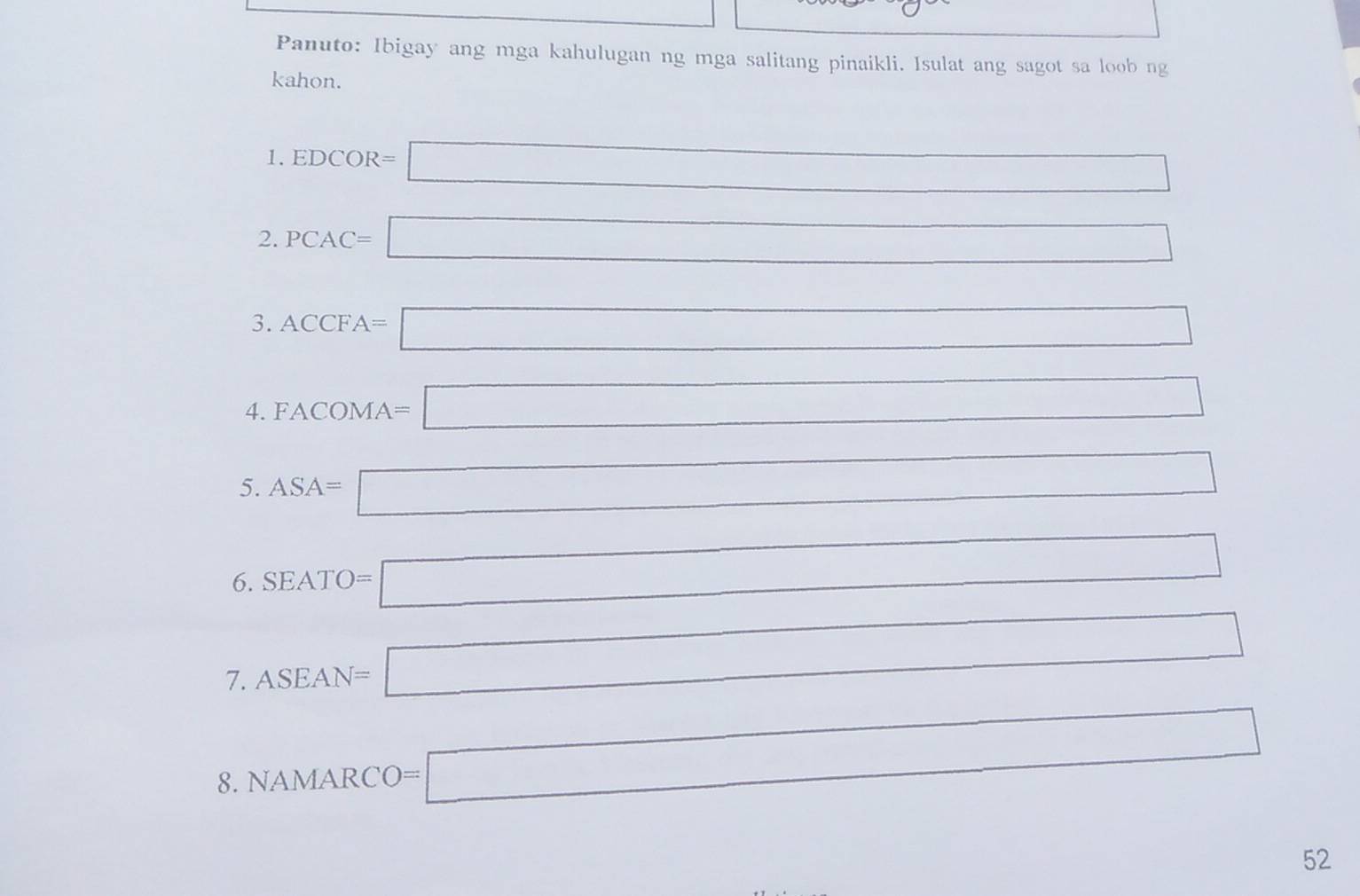 Panuto: Ibigay ang mga kahulugan ng mga salitang pinaikli. Isulat ang sagot sa loob ng 
kahon. 
1. EDCOR=□
2. PCAC=□ ()^2-1_18C_8(s)+O_2(g) 
3. ACCFA=□
4. FACOMA=□
5. ASA=□
(-y2 
6. SEATO=□
7. ASEAN=□^ 
8. NAMARCO=□
52