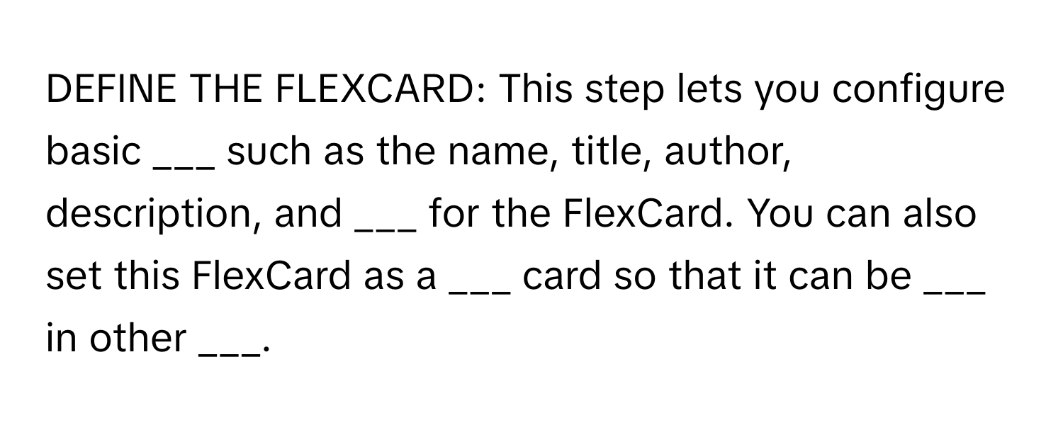 DEFINE THE FLEXCARD: This step lets you configure basic ___ such as the name, title, author, description, and ___ for the FlexCard. You can also set this FlexCard as a ___ card so that it can be ___ in other ___.