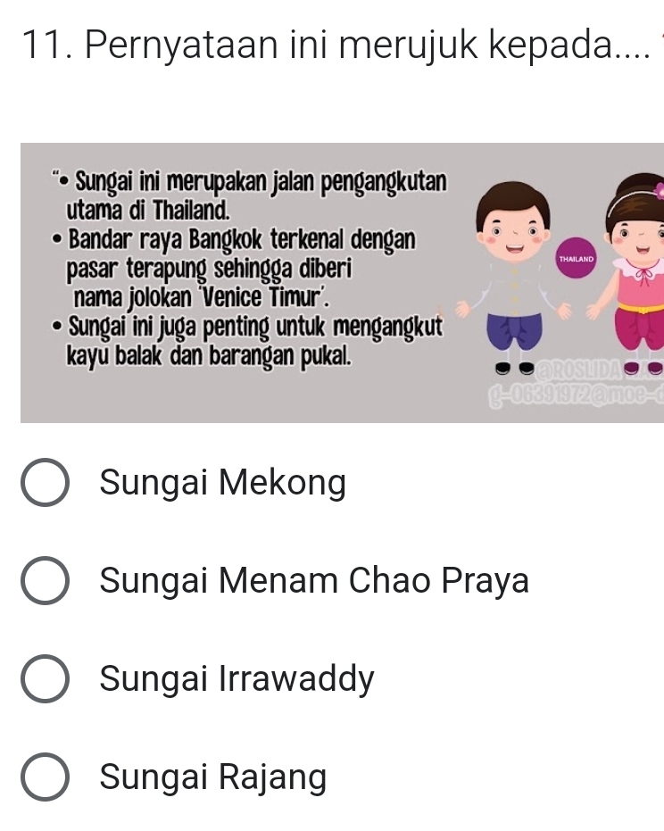 Pernyataan ini merujuk kepada....
Sungai ini merupakan jalan pengangkutan
utama di Thailand.
Bandar raya Bangkok terkenal dengan
pasar terapung sehingga diberi THAIl
nama jolokan 'Venice Timur'.
Sungai ini juga penting untuk mengangkut
kayu balak dan barangan pukal.
ROSLIDI
g-06391972@moe-c
Sungai Mekong
Sungai Menam Chao Praya
Sungai Irrawaddy
Sungai Rajang