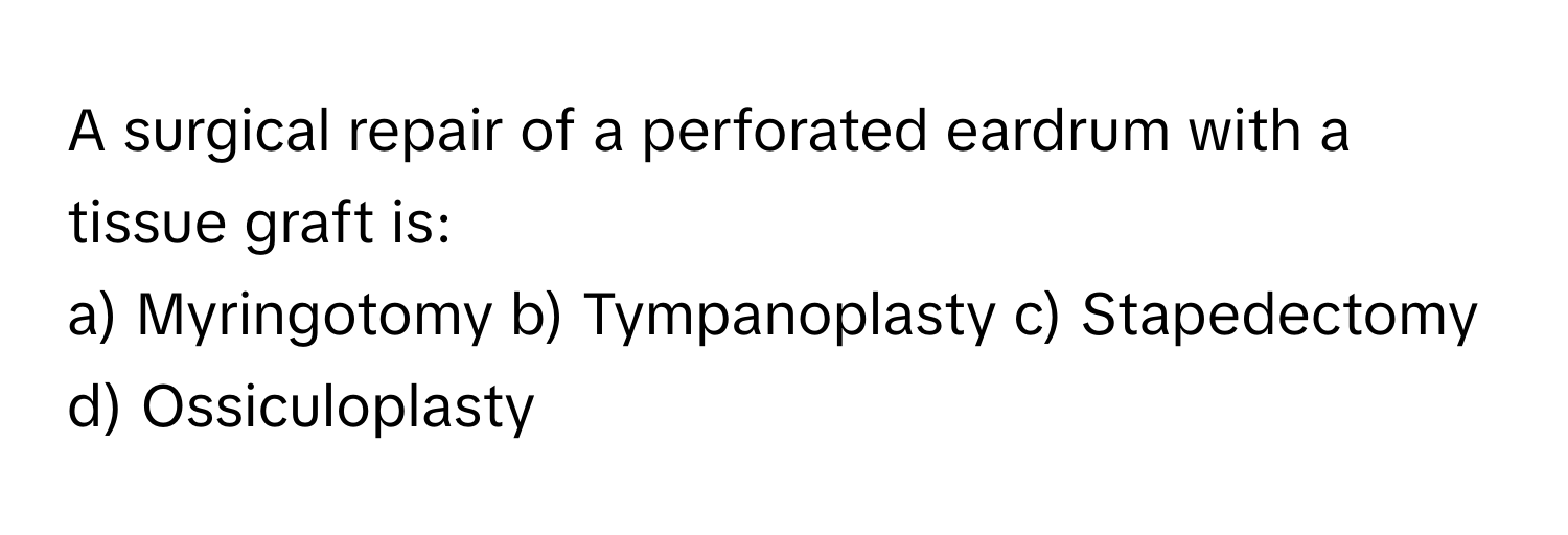 A surgical repair of a perforated eardrum with a tissue graft is:

a) Myringotomy b) Tympanoplasty c) Stapedectomy d) Ossiculoplasty