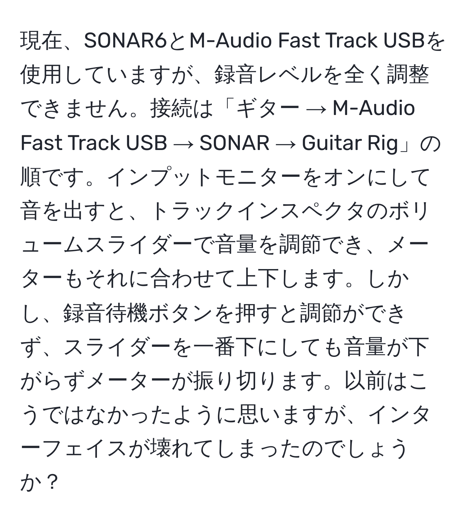 現在、SONAR6とM-Audio Fast Track USBを使用していますが、録音レベルを全く調整できません。接続は「ギター → M-Audio Fast Track USB → SONAR → Guitar Rig」の順です。インプットモニターをオンにして音を出すと、トラックインスペクタのボリュームスライダーで音量を調節でき、メーターもそれに合わせて上下します。しかし、録音待機ボタンを押すと調節ができず、スライダーを一番下にしても音量が下がらずメーターが振り切ります。以前はこうではなかったように思いますが、インターフェイスが壊れてしまったのでしょうか？