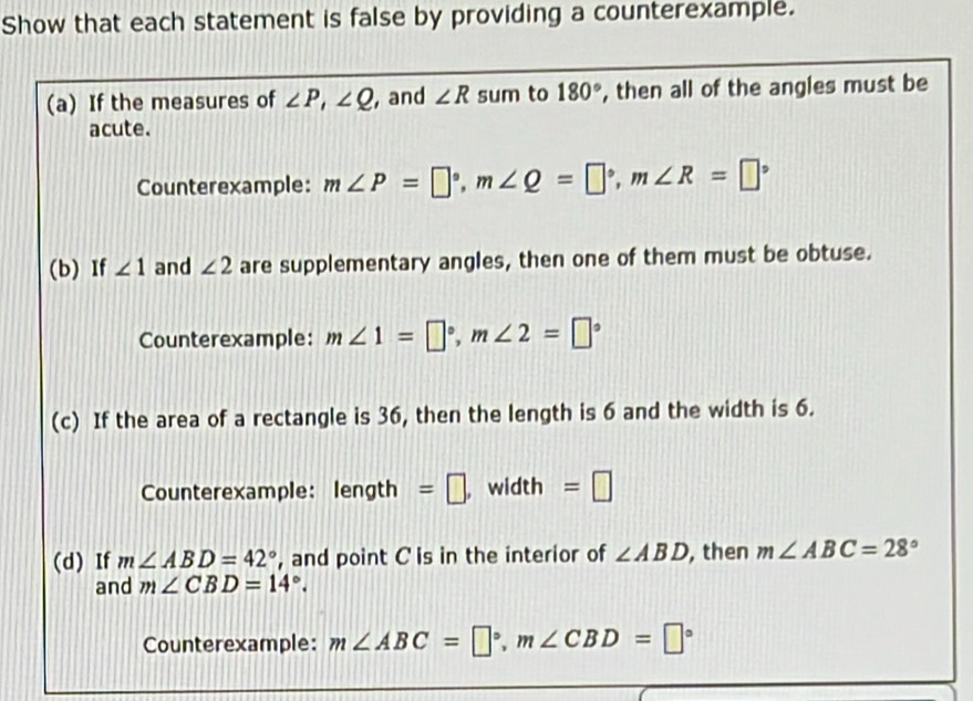 Show that each statement is false by providing a counterexample. 
(a) If the measures of ∠ P, ∠ Q , and ∠ R sum to 180° , then all of the angles must be 
acute. 
Counterexample: m∠ P=□°, m∠ Q=□°, m∠ R=□°
(b) If ∠ 1 and ∠ 2 are supplementary angles, then one of them must be obtuse. 
Counterexample: m∠ 1=□°, m∠ 2=□°
(c) If the area of a rectangle is 36, then the length is 6 and the width is 6. 
Counterexample: length =□ width =□
(d) If m∠ ABD=42° , and point C is in the interior of ∠ ABD , then m∠ ABC=28°
and m∠ CBD=14°. 
Counterexample: m∠ ABC=□°, m∠ CBD=□°