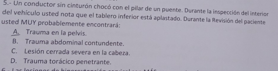 5.- Un conductor sin cinturón chocó con el pilar de un puente. Durante la inspección del interior
del vehículo usted nota que el tablero inferior está aplastado. Durante la Revisión del paciente
usted MUY probablemente encontrará:
A. Trauma en la pelvis.
B. Trauma abdominal contundente.
C. Lesión cerrada severa en la cabeza.
D. Trauma torácico penetrante.