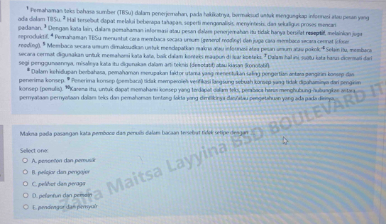 Pemahaman teks bahasa sumber (TBSu) dalam penerjemahan, pada hakikatnya, bermaksud untuk mengungkap informasi atau pesan yang
ada dalam TBSu.^2 Hal tersebut dapat melalui beberapa tahapan, seperti menganalisis, menyintesis, dan sekaligus proses mencari
padanan.3 * Dengan kata lain, dalam pemahaman informasi atau pesan dalam penerjemahan itu tidak hanya bersifat reseptif, melainkan juga
reproduktif. * Pemahaman TBSu menuntut cara membaca secara umum (generøf reading) dan juga cara membaca secara cermat (closer
reoding). * Membaca secara umum dimaksudkan untuk mendapatkan makna atau informasi atau pesan umum atau pokok.'' Selain itu, membaca
secara cermat digunakan untuk memahami kata kata, baïk dalam konteks maupun di luar konteks. ² Dalam hal ini, suatu kata harus dicermati dari
segi penggunaannya, misalnya kata itu digunakan dalam arti teknis (denotatif) atau kiasan (konotatif).
Dalam kehidupan berbahasa, pemahaman merupakan faktor utama yang menentukan saling pengertian antara pengirim konsep dan
penerima konsep.   Penerima konsep (pembaca) tidak memperoleh verifikasi langsung sebuah konsep yang tidak dipahaminya dari pengirim
konsep (penulis). ¹Karena itu, untuk dapat memahami konsep yang terdapat dalam teks, pembaca harus menghubung-hubungkan antara
pernyataan pernyataan dalam teks dan pemahaman tentang fakta yang dimilikinya dan/atäu pengetahuan yang ada pada dinnya
Makna pada pasangan kata pemboca dan penulis dalam bacaan tersebut fídak setipe de
Select one:
A. penonton dan pemusik
B. pelajar dan pengajar
C. pelihat dan peraga
D. pelontun dan pemain
E. pendengor dan pensyuír