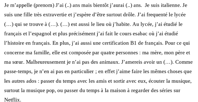 Je m’appelle (prenom) J’ai (..) ans mais bientôt j’aurai (..) ans. Je suis italienne. Je 
suis une fille très extravertie et j'espère d'être surtout drôle. J'ai frequenté le lycée 
(…) qui se trouve à (..). (..) est aussi le lieu où j’habite. Au lycée, j’ai étudié le 
français et l'espagnol et plus précisément j'ai fait le cours esabac où j'ai étudié 
l’histoire en français. En plus, j’ai aussi une certification B1 de français. Pour ce qui 
concerne ma famille, elle est composée par quatre personnes : ma mère, mon père et 
ma sœur. Malheureusement je n’ai pas des animaux. J’amereis avoir un (…). Comme 
passe-temps, je n’en ai pas en particulier ; en effet j’aime faire les mêmes choses que 
les autres ados : passer du temps avec les amis et sortir avec eux, écouter la musique, 
surtout la musique pop, ou passer du temps à la maison à regarder des séries sur 
Netflix.