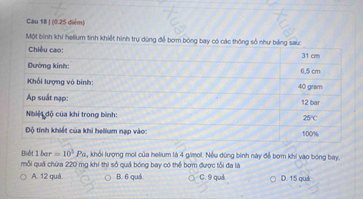 Một bình khí helium tinh khiết hình trụ dùng để bơm bóng b
Biết 1bar=10^5Pa , khối lượng mol của helium là 4 g/mol. Nều dùng bình này để bơm khí vào bóng bay,
mỗi quả chứa 220 mg khí thì số quả bóng bay có thể bơm được tối đa là
A. 12 quả. B. 6 quả. C. 9 quả. D. 15 quả.