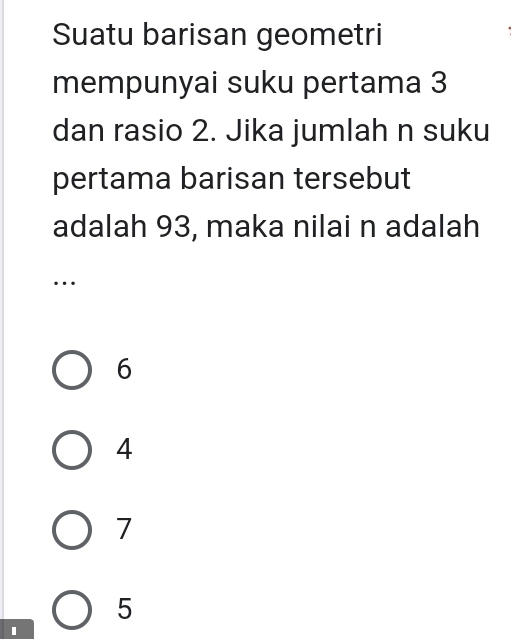 Suatu barisan geometri
mempunyai suku pertama 3
dan rasio 2. Jika jumlah n suku
pertama barisan tersebut
adalah 93, maka nilai n adalah
…
6
4
7
5
I