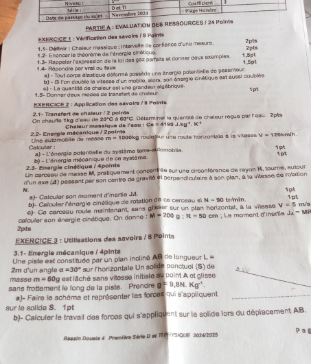 PARTIE A : EVALUATION D
EXERCICE 1 : Vérification des savoirs / 8 Points
1.1- Définir : Chaïeur massique ; Intervalle de confiance d'une mesure. 2pts
1.2- Enoncer le théorème de l'énergie cirétique. 2pts
1.3- Rappeler l'expression de la loi des gaz parfaits et donner deux exemples. 1,5pt
1.4- Répondre par vral ou faux 1,5pt
a) - Tout corps élastique déformé possède une énergie potentielle de pesanteur.
b) - Si l'on double la vilesse d'un mobile, alors, son énergie cinétique est aussi doublée
c) - La quantité de chaleur est une grandeur algébrique.
1.5- Donner deux modes de tranéfert de chaleur 1pt
EXERCICE 2 : Application des savoirs / 8 Points
On chœuffa 1kg d'eau de  2.1- Transfert de chaleur / 2 points C. Déterminer la quantité de chaleur reçue par l'eau. 2pts
20°C  60°C
2.2- Energle mécanique / 2points Chaleur massique de l'sau : Ce=4190J.kg^4.K^4
Une automobile de masse m=1000kg rouleœur une route hortzontale à la vitesse V=120k m h 
Calculer :
a) - L'énergle potentielle du système teme-aulomobile.
b) - L'énergie mécanique de ce système 1pt 1pt
2.3- Energle cinétique / 4points
Un cerceau de masse M, pratiquement concentrée sur une circonférence de rayon R, tourne, autour
d'un axe (4) passant par son centre de gravité et perpendiculaire à son plan, à la vitesse de rotation
N. 1pt
a)- Calculer son moment d'inertie JA.
b)- Calculer l'énergie cinétique de rotation de ce cerceau si N=90 tr/min m/s
c)- Ce cerceau roule maintenant, sans glisser sur un plan horizontal, à la vitesse V=5 1pt
calculer son énergie cinétique. On donne : M=200g;R=50cm; Le moment d'inertie J_△ =MF
2pts
EXERCICE 3 : Utilisations des savoirs / 8 Points
3.1- Energie mécanique / 4pints
Une piste est constituée par un plan incliné AB de longueur L =
2m d'un angle alpha =30° sur l'horizontale Un solide ponctuel (S) de
masse m=60g est lâché sans vitesse initiale au point A et glisse
sans frottement le long de la piste. Prendre g=9,8N.Kg^(-1).
a)- Faire le schéma et représenter les forces qui s'appliquent
sur le solide S. 1pt
b)- Calculer le travail des forces qui s'appliquent sur le solide lors du déplacement AB.
Bassin Dousis 4 Première Série D et TFPHYSIQUE 2024/2025 Pag