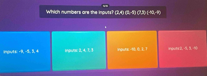 13/35
Which numbers are the inputs? (2,4)(0,-5)(7,3)(-10,-9)
Inputs: -9, -5, 3, 4 Inputs: 2, 4, 7, 3 Inputs: -10, 0, 2, 7 inputs: 2, -5, 3, -10