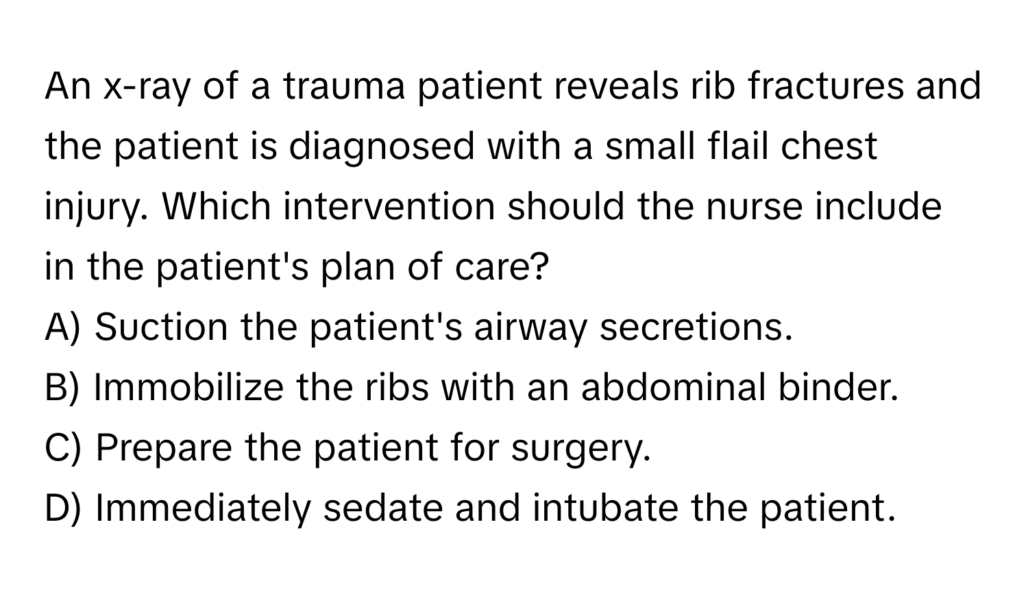 An x-ray of a trauma patient reveals rib fractures and the patient is diagnosed with a small flail chest injury. Which intervention should the nurse include in the patient's plan of care?
A) Suction the patient's airway secretions.
B) Immobilize the ribs with an abdominal binder.
C) Prepare the patient for surgery.
D) Immediately sedate and intubate the patient.