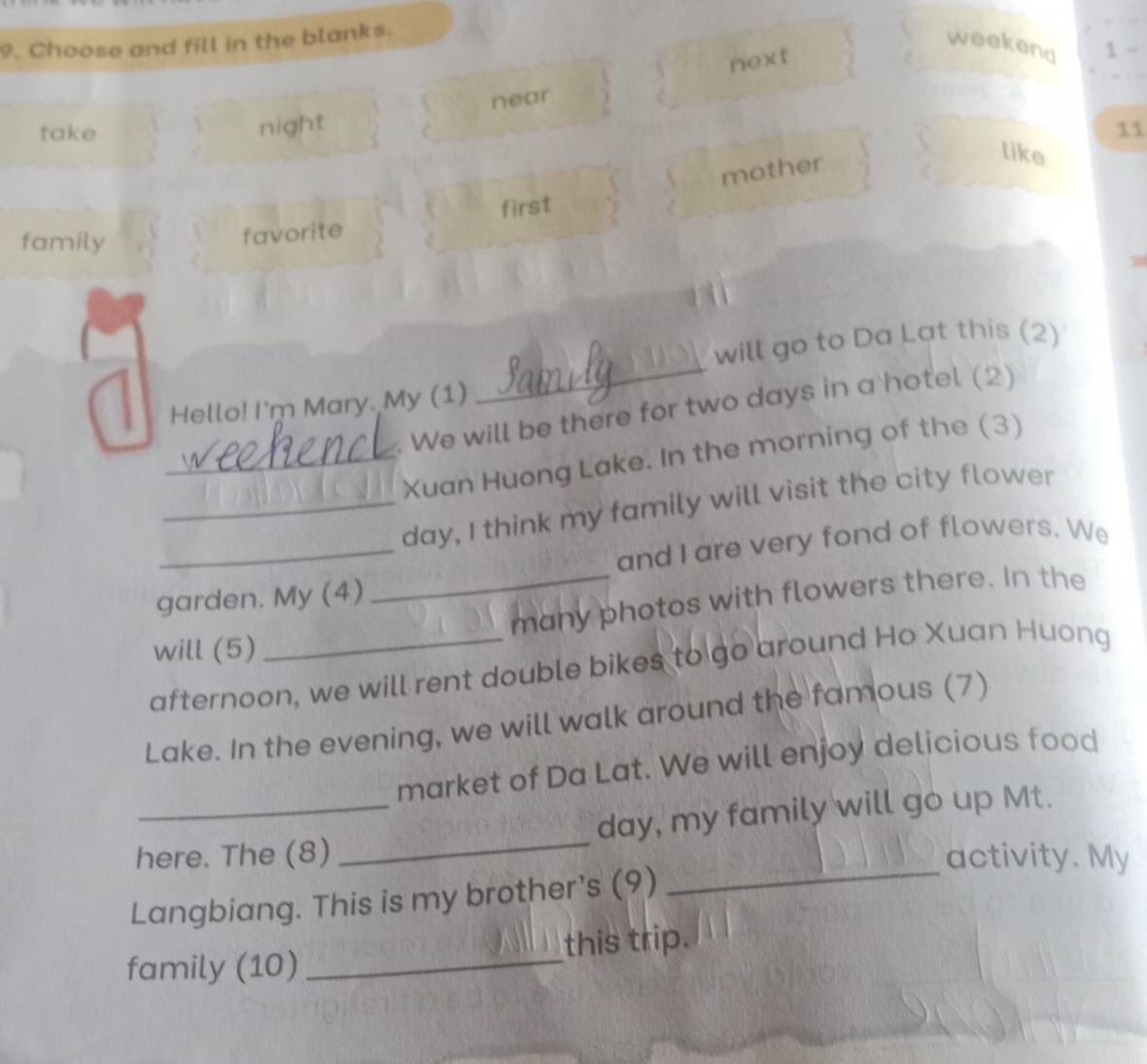 Choose and fill in the blanks. 
weekend 1 - 
next 
near 
night 
take 11 
mother 
like 
family 
favorite first 
will go to Da Lat this (2) 
Hello! I'm Mary. My (1) 
_ 
. We will be there for two days in a hotel (2) 
_Xuan Huong Lake. In the morning of the (3) 
_ 
_day, I think my family will visit the city flower 
and I are very fond of flowers. We 
garden. My (4) 
_many photos with flowers there. In the 
will (5) 
afternoon, we will rent double bikes to go around Ho Xuan Huong 
Lake. In the evening, we will walk around the famous (7) 
market of Da Lat. We will enjoy delicious food 
_ 
here. The (8) _day, my family will go up Mt. 
activity. My 
Langbiang. This is my brother's (9) 
family (10) _this trip.