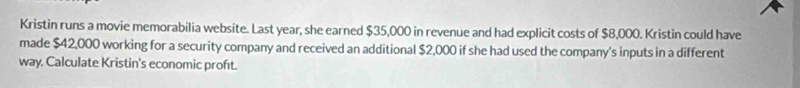 Kristin runs a movie memorabilia website. Last year, she earned $35,000 in revenue and had explicit costs of $8,000. Kristin could have 
made $42,000 working for a security company and received an additional $2,000 if she had used the company's inputs in a different 
way, Calculate Kristin's economic proft.