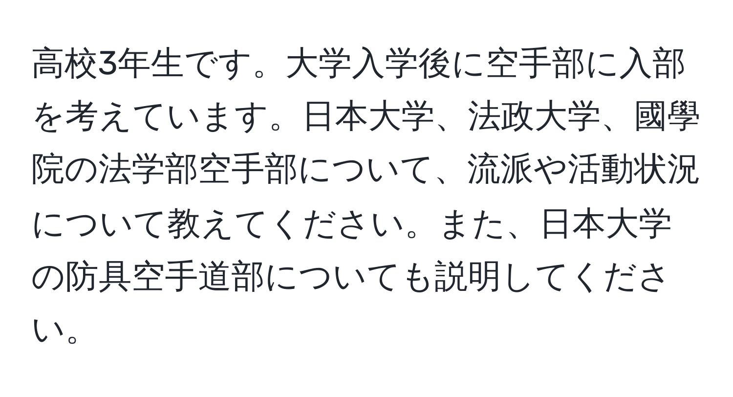 高校3年生です。大学入学後に空手部に入部を考えています。日本大学、法政大学、國學院の法学部空手部について、流派や活動状況について教えてください。また、日本大学の防具空手道部についても説明してください。