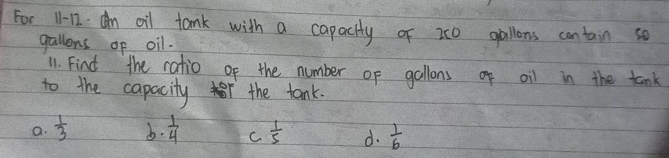 For 11-12. An oil tank with a capacity of 20 gallons contain so
gallons of oil.
11. Find the ratio of the number of gallons of oil in the tank
to the capacity r the tank.
a.  1/3  b.  1/4   1/5 
C
d.  1/6 