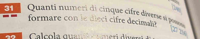 31 [240 
Quanti numeri di cinque cifre diverse si possono 
formare con le dieci cifre decimali? 
27 216
Calcola quanti nameri diversi