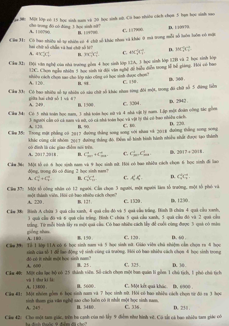 âu 30: Một lớp có 15 học sinh nam và 20 học sinh nữ. Có bao nhiêu cách chọn 5 bạn học sinh sao
cho trong đó có đúng 3 học sinh nữ?
A. 110790. B. 119700.
C. 117900. D. 110970.
Câu 31: Có bao nhiêu số tư nhiên có 4 chữ số khác nhau và khác 0 mà trong mỗi số luôn luôn có mặt
hai chữ số chẵn và hai chữ số lẻ?
A. 4!C_4^1C_5^1. B. 3!C_3^2C_5^2. C. 4!C_4^2C_5^2. D. 3!C_4^2C_5^2.
Câu 32: Đội văn nghệ của nhà trường gồm 4 học sinh lớp 12A, 3 học sinh lớp 12B và 2 học sinh lớp
12C. Chọn ngẫu nhiên 5 học sinh từ đội văn nghệ để biễu diễn trong lễ bế giảng. Hỏi có bao
nhiêu cách chọn sao cho lớp nào cũng có học sinh được chọn?
A. 120 . B. 98 . C. 150 . D. 360 .
Câu 33: Có bao nhiêu số tự nhiên có sáu chữ số khác nhau từng đôi một, trong đó chữ số 5 đứng liền
giữa hai chữ số 1 và 4 ?
A. 249 . B. 1500 . C. 3204 . D. 2942 .
Câu 34: Có 5 nhà toán học nam, 3 nhà toán học nữ và 4 nhà vật lý nam. Lập một đoàn công tác gồm
3 người cần có cả nam và nữ, có cả nhà toán học và vật lý thì có bao nhiêu cách.
A. 120. B. 90. C. 80. D. 220.
Câu 35: Trong mặt phẳng có 2017 đường thẳng song song với nhau và 2018 đường thẳng song song
khác cùng cắt nhóm 2017 đường thẳng đó. Đếm số hình bình hành nhiều nhất được tạo thành
có đỉnh là các giao điểm nói trên.
A. 2017.2018 . B. C_(2017)^4+C_(2018)^4. C. C_(2017)^2.C_(2018)^2. D. 2017+2018.
Câu 36: Một tổ có 6 học sịnh nam và 9 học sinh nữ. Hỏi có bao nhiêu cách chọn 6 học sinh đi lao
động, trong đó có đúng 2 học sinh nam?
A. C_6^2+C_9^4. B. C_6^2C_(13)^4. C. A_6^2A_9^4. D. C_6^2C_9^4.
Câu 37: Một tổ công nhân có 12 người. Cần chọn 3 người, một người làm tổ trưởng, một tổ phó và
một thành viên. Hỏi có bao nhiêu cách chọn?
A. 220 . B. 12!. C. 1320 . D. 1230 .
Câu 38: Bình A chứa 3 quả cầu xanh, 4 quả cầu đỏ và 5 quả cầu trắng. Bình B chứa 4 quả cầu xanh,
3 quả cầu đỏ và 6 quả cầu trắng. Bình C chứa 5 quả cầu xanh, 5 quả cầu đỏ và 2 quả cầu
trắng. Từ mỗi bình lấy ra một quả cầu. Có bao nhiêu cách lấy để cuối cùng được 3 quả có màu
giống nhau.
A. 180 . B. 150 . C. 120 . D. 60 .
Câu 39: Tổ 1 lớp 11A có 6 học sinh nam và 5 học sinh nữ. Giáo viên chủ nhiệm cần chọn ra 4 học
sinh của tổ 1 để lao động vệ sinh cùng cả trường. Hỏi có bao nhiêu cách chọn 4 học sinh trong
đó có ít nhất một học sinh nam?
A. 600 . B. 25 . C. 325 . D. 30 .
Câu 40: Một câu lạc bộ có 25 thành viên. Số cách chọn một ban quản lí gồm 1 chủ tịch, 1 phó chủ tịch
và 1 thư kí là:
A. 13800 . B. 5600 . C. Một kết quả khác. D. 6900 .
Câu 41: Một nhóm gồm 6 học sinh nam và 7 học sinh nữ. Hỏi có bao nhiêu cách chọn từ đó ra 3 học
sinh tham gia văn nghệ sao cho luôn có ít nhất một học sinh nam.
A. 245 . B. 3480 . C. 336 . D. 251 .
Câu 42: Cho một tam giác, trên ba cạnh của nó lấy 9 điểm như hình vẽ. Có tất cả bao nhiêu tam giác có
ba đinh thuộc 9 điểm đã cho?